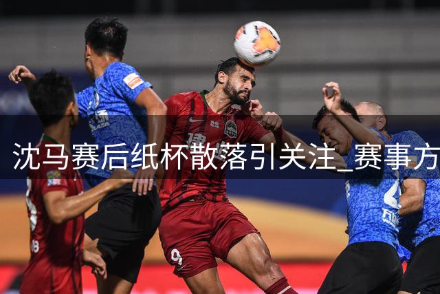 沈马赛后纸杯散落引关注 赛事方回应已清理